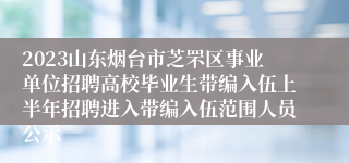 2023山东烟台市芝罘区事业单位招聘高校毕业生带编入伍上半年招聘进入带编入伍范围人员公示