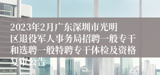 2023年2月广东深圳市光明区退役军人事务局招聘一般专干和选聘一般特聘专干体检及资格复审公告