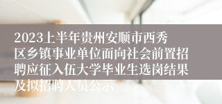 2023上半年贵州安顺市西秀区乡镇事业单位面向社会前置招聘应征入伍大学毕业生选岗结果及拟招聘人员公示