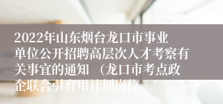 2022年山东烟台龙口市事业单位公开招聘高层次人才考察有关事宜的通知 （龙口市考点政企联合引育用计划岗位