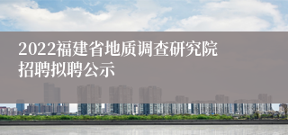 2022福建省地质调查研究院招聘拟聘公示