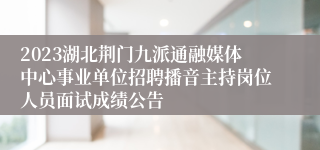 2023湖北荆门九派通融媒体中心事业单位招聘播音主持岗位人员面试成绩公告