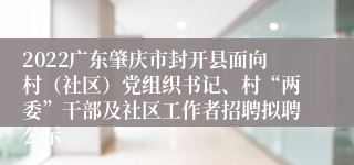 2022广东肇庆市封开县面向村（社区）党组织书记、村“两委”干部及社区工作者招聘拟聘公示