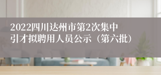 2022四川达州市第2次集中引才拟聘用人员公示（第六批）