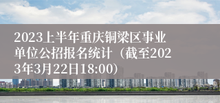 2023上半年重庆铜梁区事业单位公招报名统计（截至2023年3月22日18:00）