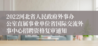 2022河北省人民政府外事办公室直属事业单位省国际交流外事中心招聘资格复审通知