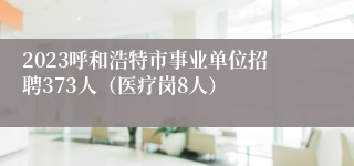 2023呼和浩特市事业单位招聘373人（医疗岗8人）