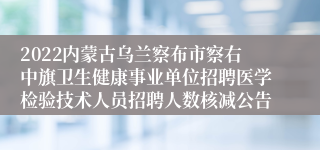 2022内蒙古乌兰察布市察右中旗卫生健康事业单位招聘医学检验技术人员招聘人数核减公告