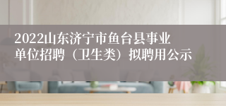 2022山东济宁市鱼台县事业单位招聘（卫生类）拟聘用公示