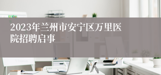 2023年兰州市安宁区万里医院招聘启事