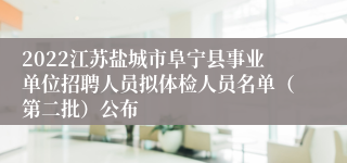 2022江苏盐城市阜宁县事业单位招聘人员拟体检人员名单（第二批）公布