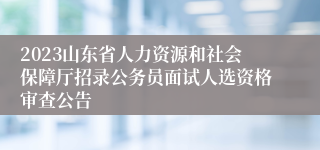 2023山东省人力资源和社会保障厅招录公务员面试人选资格审查公告