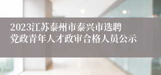 2023江苏泰州市泰兴市选聘党政青年人才政审合格人员公示