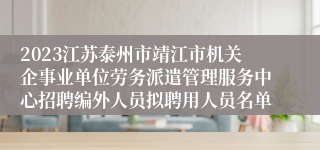 2023江苏泰州市靖江市机关企事业单位劳务派遣管理服务中心招聘编外人员拟聘用人员名单