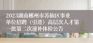 2023湖南郴州市苏仙区事业单位招聘（引进）高层次人才第一批第二次递补体检公告