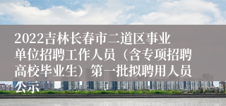 2022吉林长春市二道区事业单位招聘工作人员（含专项招聘高校毕业生）第一批拟聘用人员公示