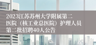 2023江苏苏州大学附属第二医院（核工业总医院）护理人员第二批招聘40人公告