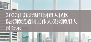 2023江苏无锡江阴市人民医院招聘派遣制工作人员拟聘用人员公示