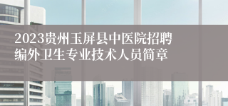 2023贵州玉屏县中医院招聘编外卫生专业技术人员简章