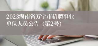 2023海南省万宁市招聘事业单位人员公告（第2号）