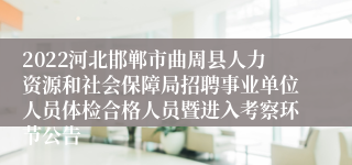 2022河北邯郸市曲周县人力资源和社会保障局招聘事业单位人员体检合格人员暨进入考察环节公告