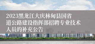 2023黑龙江大庆林甸县国省道公路建设指挥部招聘专业技术人员的补充公告