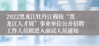 2022黑龙江牡丹江穆棱“黑龙江人才周”事业单位公开招聘工作人员拟进入面试人员通知