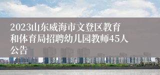 2023山东威海市文登区教育和体育局招聘幼儿园教师45人公告