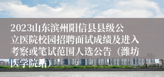 2023山东滨州阳信县县级公立医院校园招聘面试成绩及进入考察或笔试范围人选公告（潍坊医学院站）