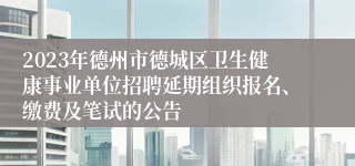 2023年德州市德城区卫生健康事业单位招聘延期组织报名、缴费及笔试的公告