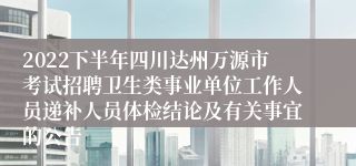 2022下半年四川达州万源市考试招聘卫生类事业单位工作人员递补人员体检结论及有关事宜的公告