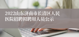 2022山东济南市长清区人民医院招聘拟聘用人员公示