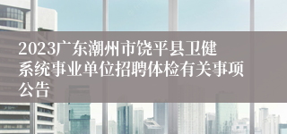 2023广东潮州市饶平县卫健系统事业单位招聘体检有关事项公告