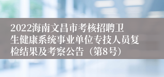 2022海南文昌市考核招聘卫生健康系统事业单位专技人员复检结果及考察公告（第8号）