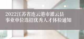 2022江苏省连云港市灌云县事业单位选招优秀人才体检通知
