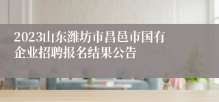 2023山东潍坊市昌邑市国有企业招聘报名结果公告