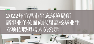 2022年宜昌市生态环境局所属事业单位面向应届高校毕业生专项招聘拟聘人员公示