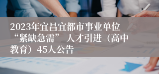 2023年宜昌宜都市事业单位“紧缺急需” 人才引进（高中教育）45人公告