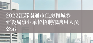 2022江苏南通市住房和城乡建设局事业单位招聘拟聘用人员公示