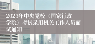 2023年中央党校（国家行政学院）考试录用机关工作人员面试通知