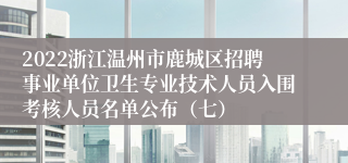 2022浙江温州市鹿城区招聘事业单位卫生专业技术人员入围考核人员名单公布（七）