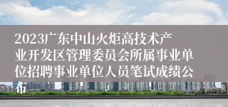 2023广东中山火炬高技术产业开发区管理委员会所属事业单位招聘事业单位人员笔试成绩公布