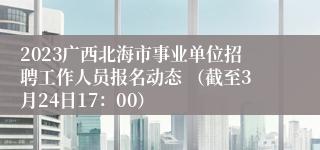 2023广西北海市事业单位招聘工作人员报名动态 （截至3月24日17：00）