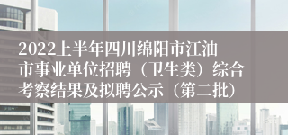 2022上半年四川绵阳市江油市事业单位招聘（卫生类）综合考察结果及拟聘公示（第二批）