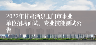 2022年甘肃酒泉玉门市事业单位招聘面试、专业技能测试公告