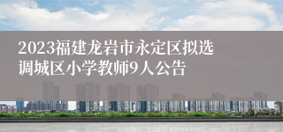 2023福建龙岩市永定区拟选调城区小学教师9人公告