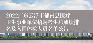 2022广东云浮市郁南县医疗卫生事业单位招聘考生总成绩排名及入围体检人员名单公告