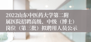 2022山东中医药大学第二附属医院招聘高级、中级（博士）岗位（第三批）拟聘用人员公示名单