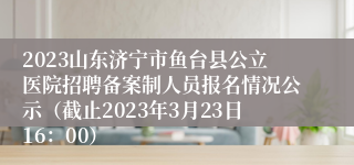 2023山东济宁市鱼台县公立医院招聘备案制人员报名情况公示（截止2023年3月23日16：00）