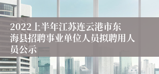 2022上半年江苏连云港市东海县招聘事业单位人员拟聘用人员公示